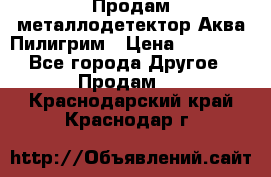 Продам металлодетектор Аква Пилигрим › Цена ­ 17 000 - Все города Другое » Продам   . Краснодарский край,Краснодар г.